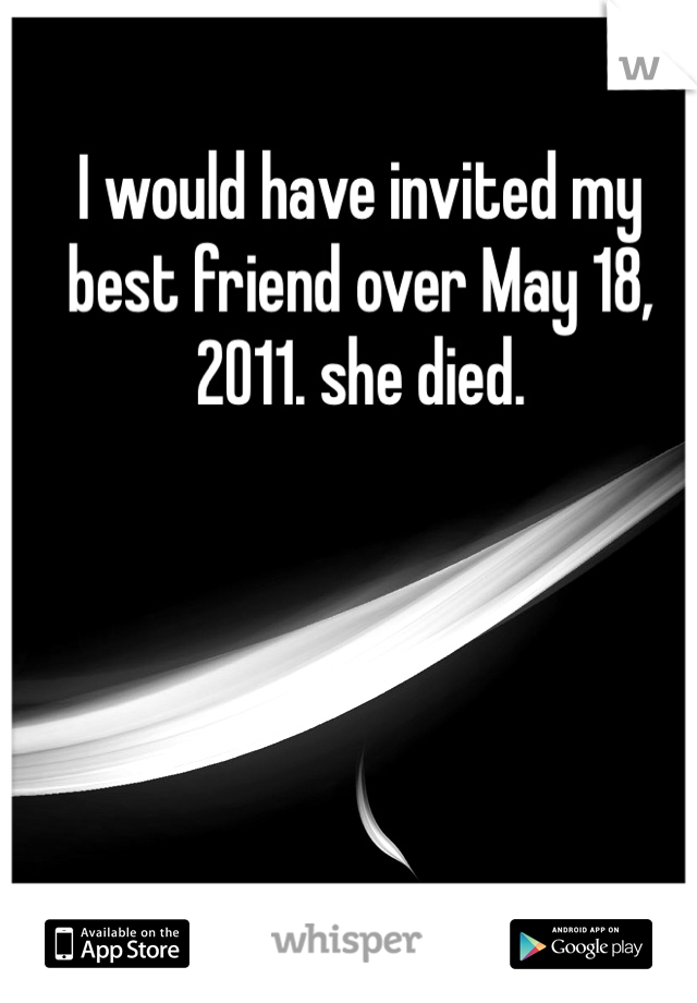 I would have invited my best friend over May 18, 2011. she died. 