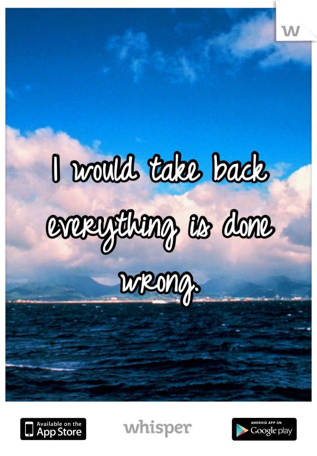 I would take back everything is done wrong.