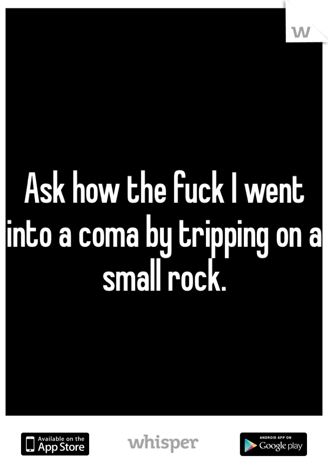 Ask how the fuck I went into a coma by tripping on a small rock.