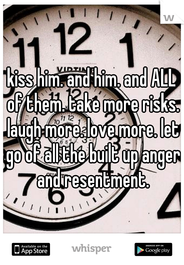 kiss him. and him. and ALL of them. take more risks. laugh more. love more. let go of all the built up anger and resentment.