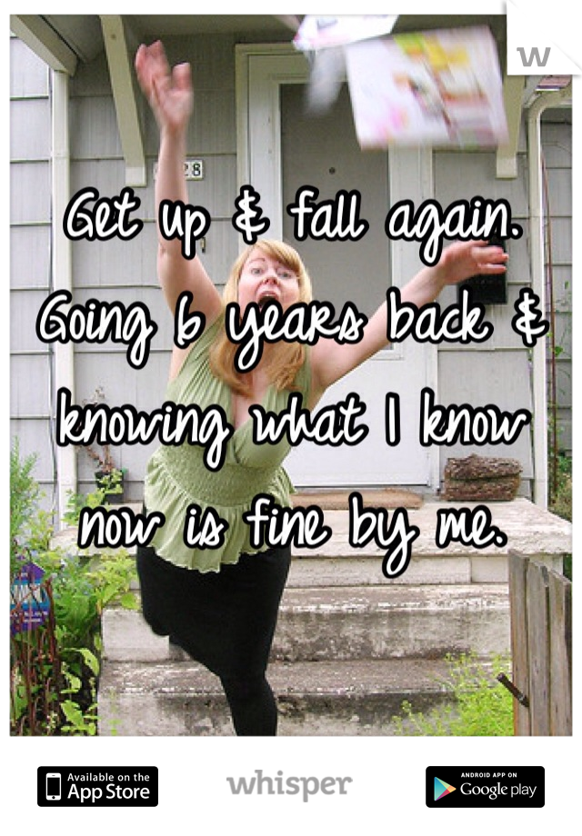 Get up & fall again. Going 6 years back & knowing what I know now is fine by me. 