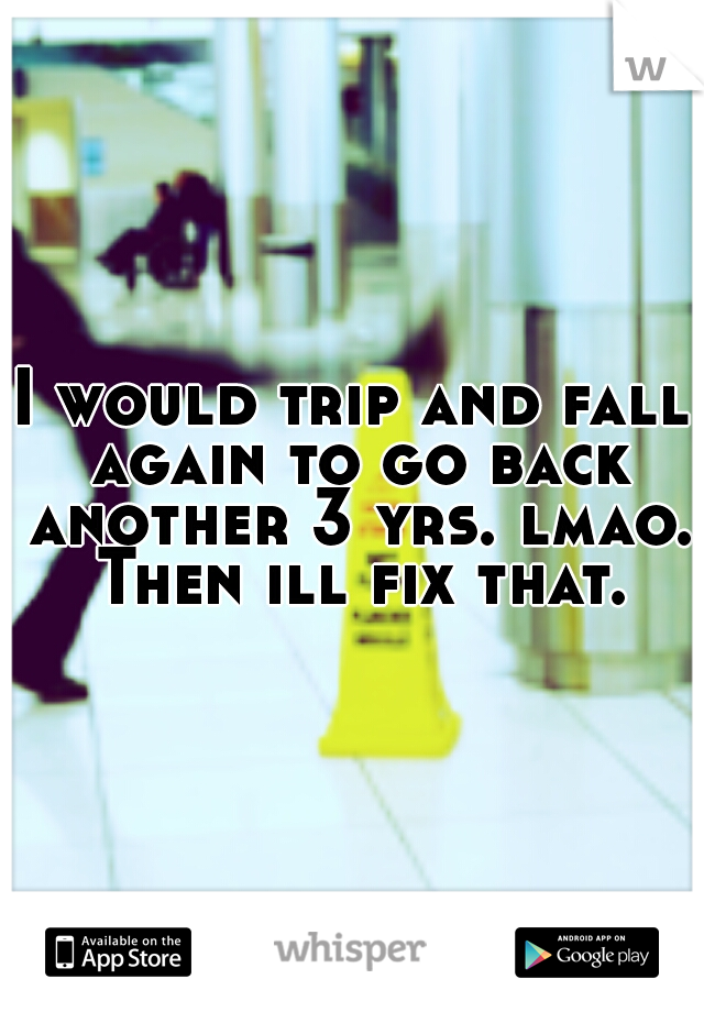 I would trip and fall again to go back another 3 yrs. lmao. Then ill fix that. 