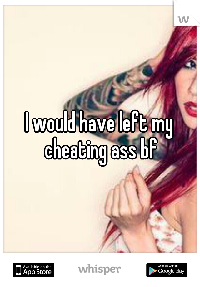 I would have left my cheating ass bf