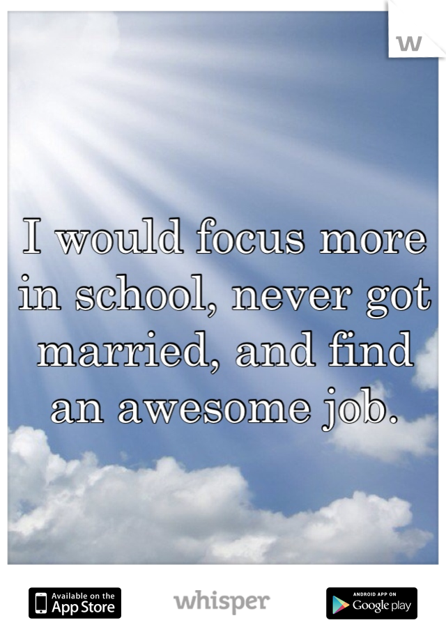 I would focus more in school, never got married, and find an awesome job. 