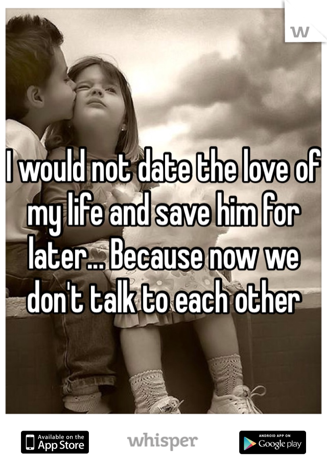 I would not date the love of my life and save him for later... Because now we don't talk to each other 