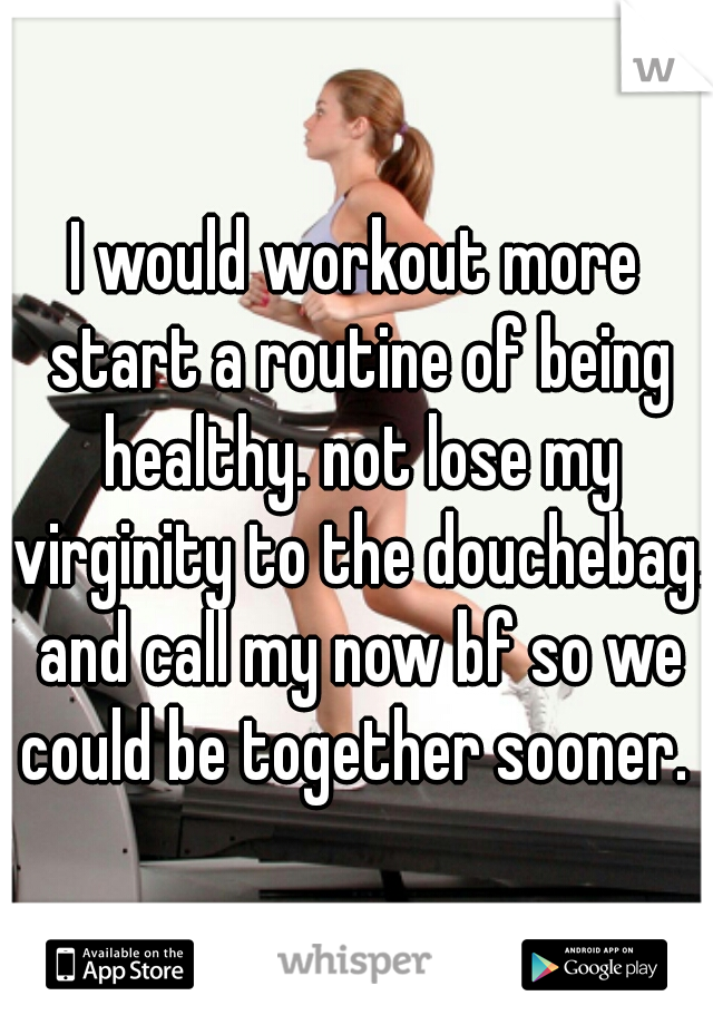 I would workout more start a routine of being healthy. not lose my virginity to the douchebag. and call my now bf so we could be together sooner. 