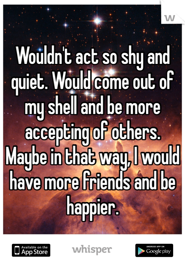 Wouldn't act so shy and quiet. Would come out of my shell and be more 
accepting of others. 
Maybe in that way, I would have more friends and be happier.