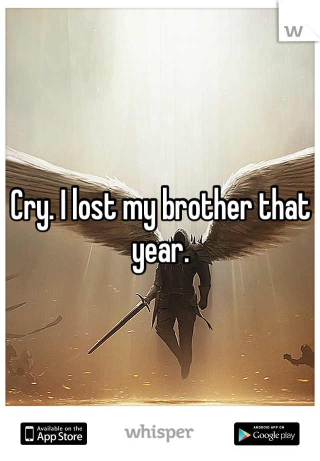 Cry. I lost my brother that year.