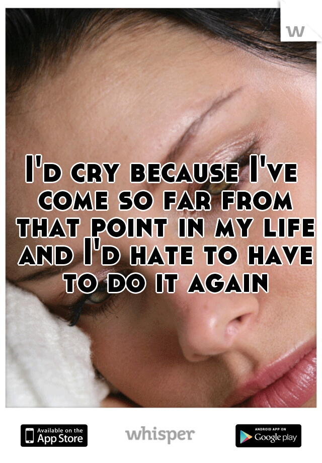 I'd cry because I've come so far from that point in my life and I'd hate to have to do it again