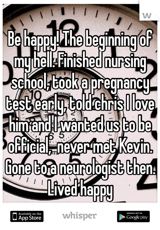 Be happy! The beginning of my hell. Finished nursing school, took a pregnancy test early, told chris I love him and I wanted us to be official,  never met Kevin. Gone to a neurologist then. Lived happy