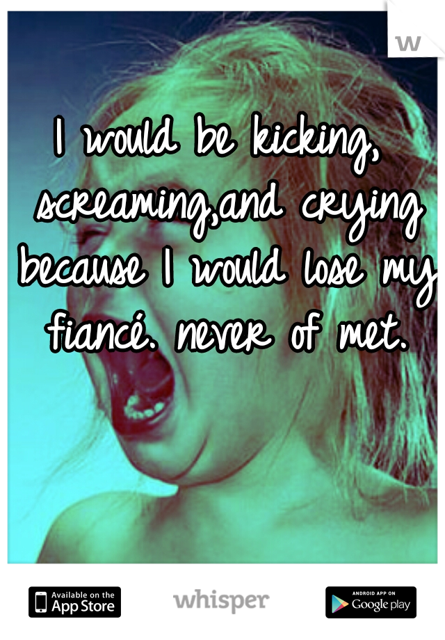 I would be kicking, screaming,and crying because I would lose my fiancé. never of met.