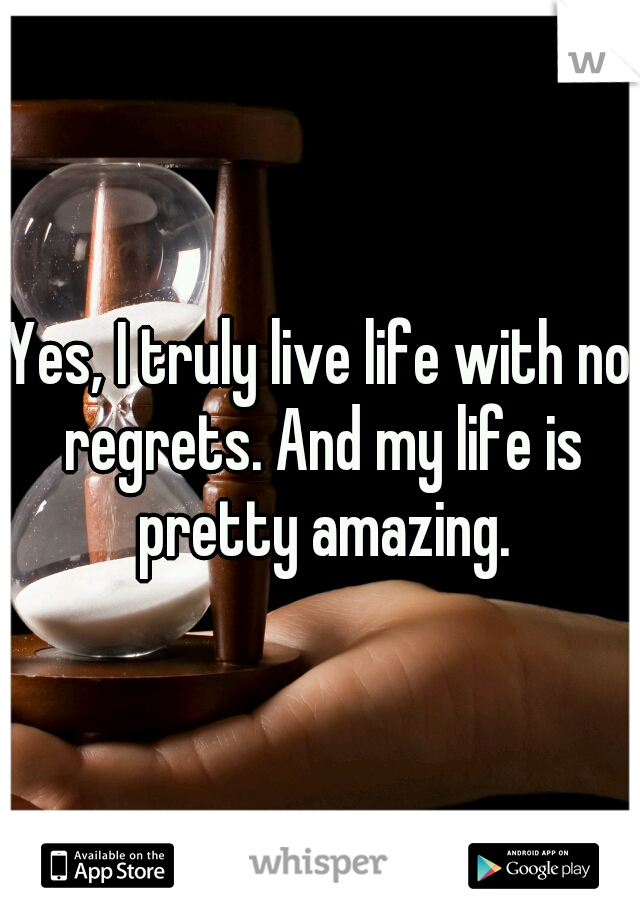 Yes, I truly live life with no regrets. And my life is pretty amazing.