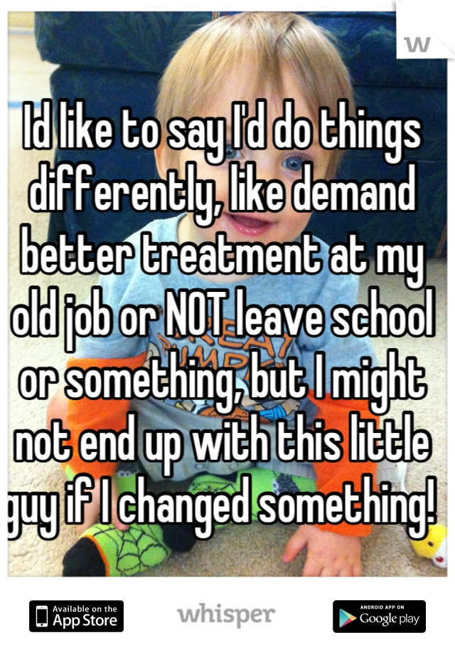 Id like to say I'd do things differently, like demand better treatment at my old job or NOT leave school or something, but I might not end up with this little guy if I changed something! 