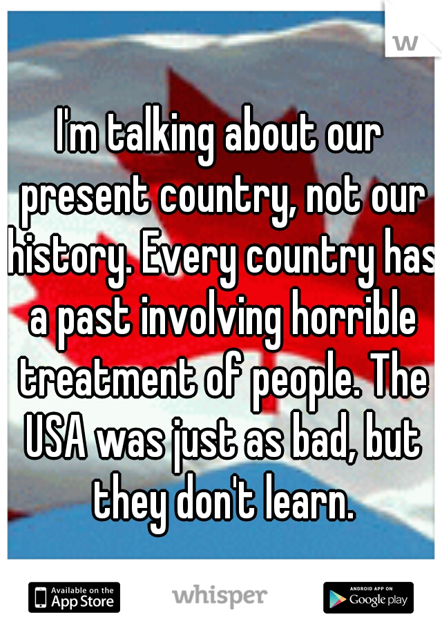 I'm talking about our present country, not our history. Every country has a past involving horrible treatment of people. The USA was just as bad, but they don't learn.