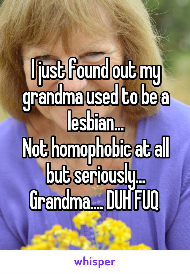 I just found out my grandma used to be a lesbian...
Not homophobic at all but seriously... Grandma.... DUH FUQ 