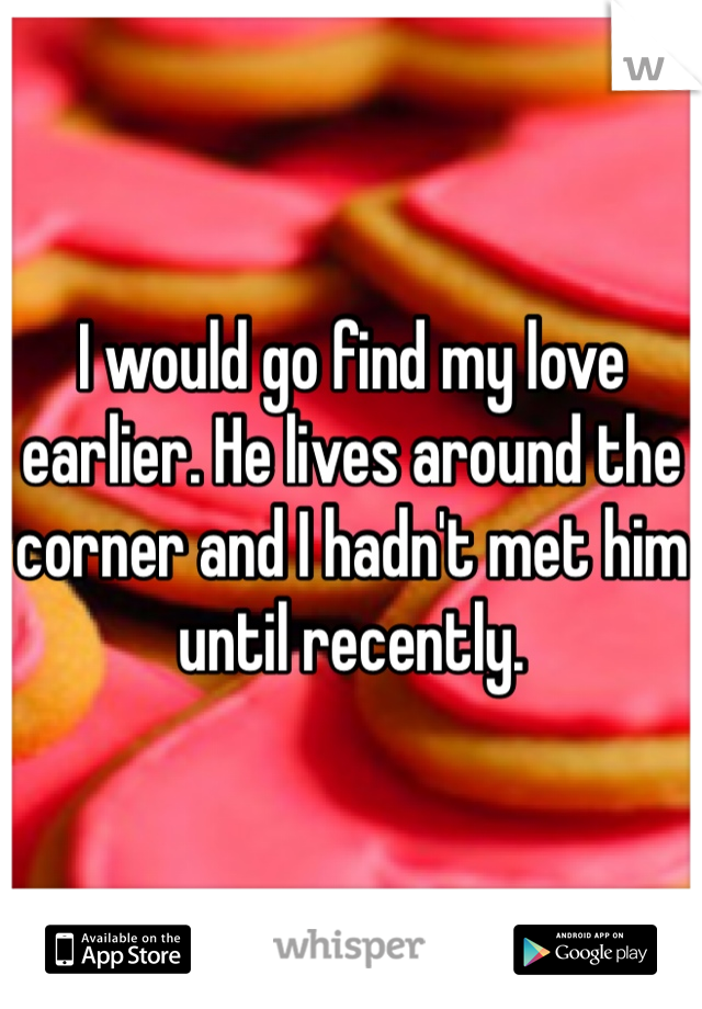 I would go find my love earlier. He lives around the corner and I hadn't met him until recently.