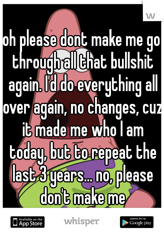 oh please dont make me go through all that bullshit again. I'd do everything all over again, no changes, cuz it made me who I am today, but to repeat the last 3 years... no, please don't make me