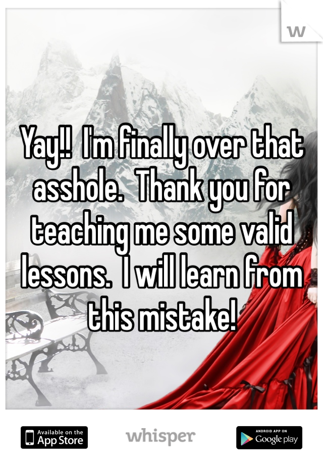 Yay!!  I'm finally over that asshole.  Thank you for teaching me some valid lessons.  I will learn from this mistake!