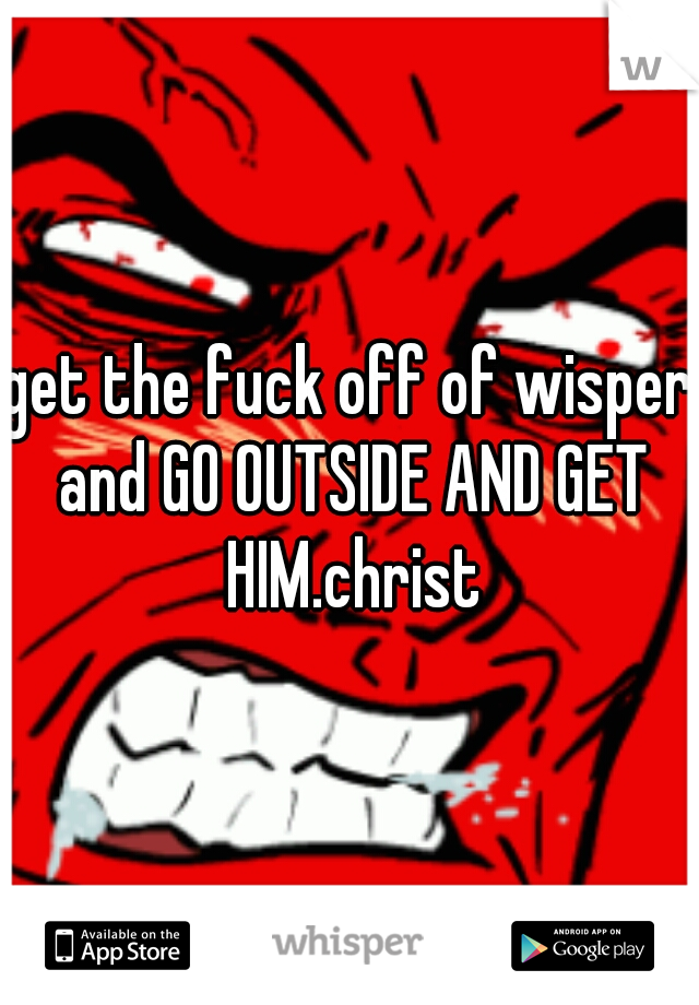get the fuck off of wisper and GO OUTSIDE AND GET HIM.christ