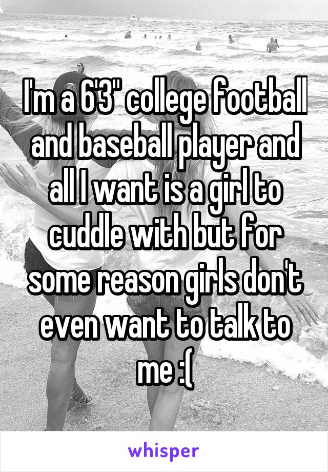 I'm a 6'3" college football and baseball player and all I want is a girl to cuddle with but for some reason girls don't even want to talk to me :(