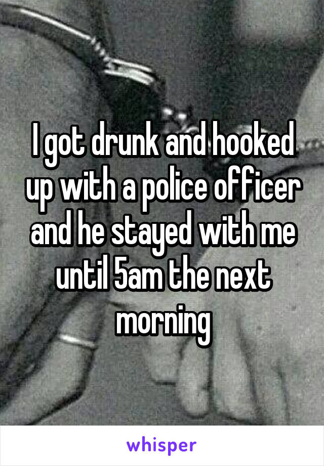 I got drunk and hooked up with a police officer and he stayed with me until 5am the next morning