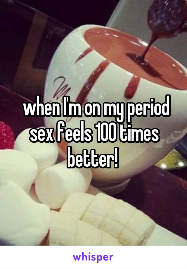  when I'm on my period sex feels 100 times better! 