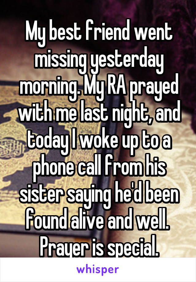 My best friend went missing yesterday morning. My RA prayed with me last night, and today I woke up to a phone call from his sister saying he'd been found alive and well. 
Prayer is special.