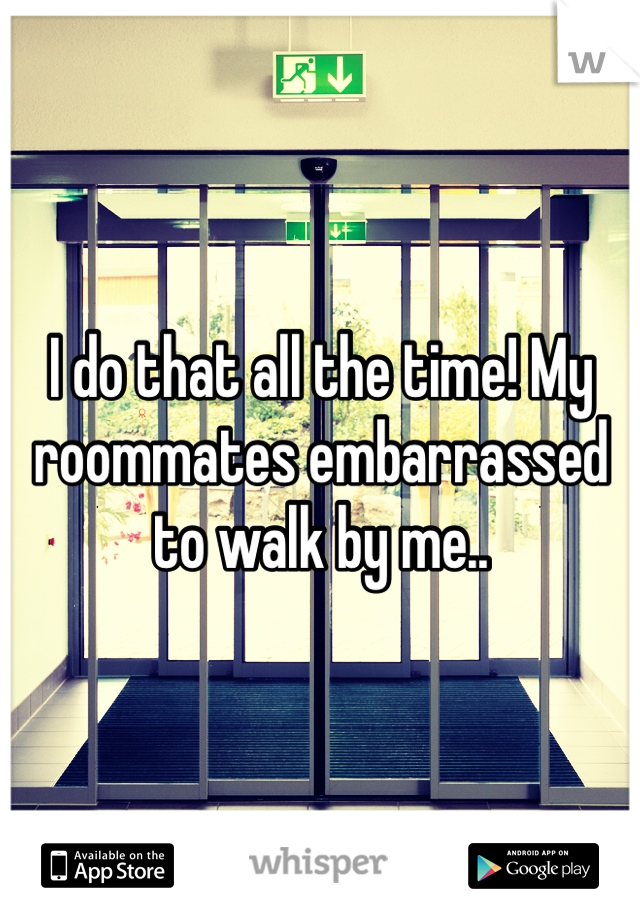 I do that all the time! My roommates embarrassed to walk by me.. 