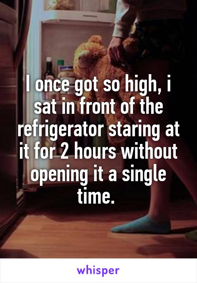 I once got so high, i sat in front of the refrigerator staring at it for 2 hours without opening it a single time. 