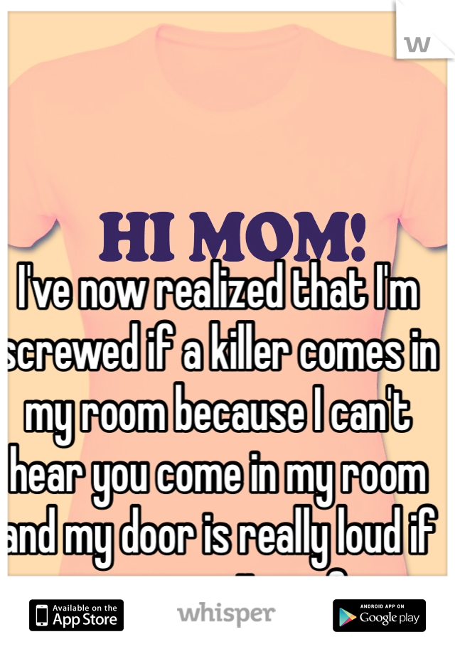 I've now realized that I'm screwed if a killer comes in my room because I can't hear you come in my room and my door is really loud if you open it ... <3