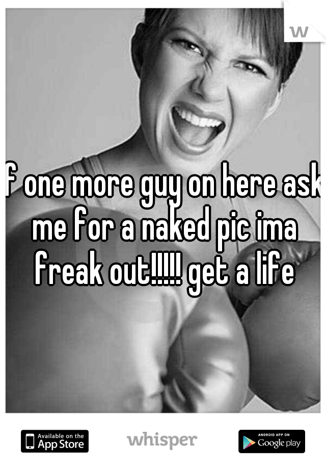 If one more guy on here ask me for a naked pic ima freak out!!!!! get a life