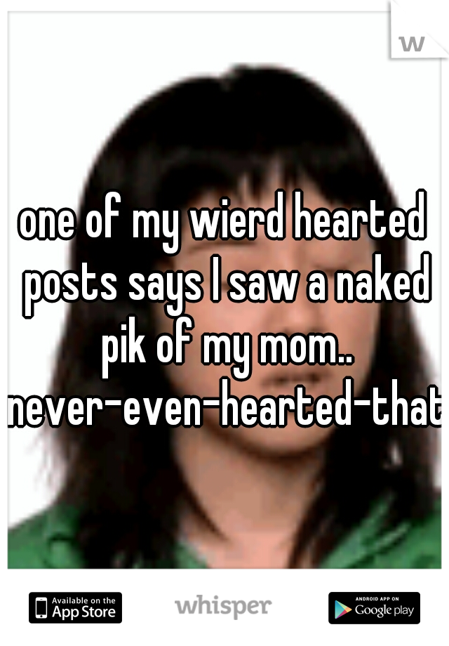 one of my wierd hearted posts says I saw a naked pik of my mom.. never-even-hearted-that