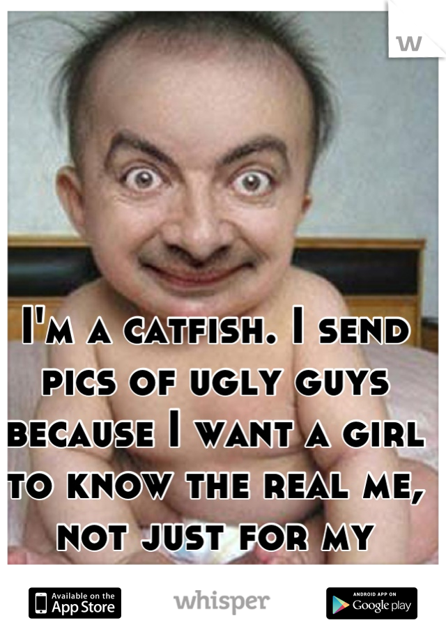 I'm a catfish. I send pics of ugly guys because I want a girl to know the real me, not just for my looks and or body. 