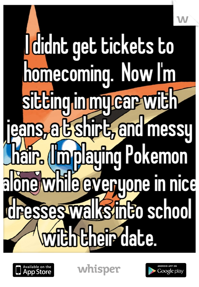 I didnt get tickets to homecoming.  Now I'm sitting in my car with jeans, a t shirt, and messy hair.  I'm playing Pokemon alone while everyone in nice dresses walks into school with their date.
