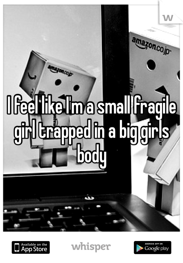 I feel like I'm a small fragile girl trapped in a big girls body 