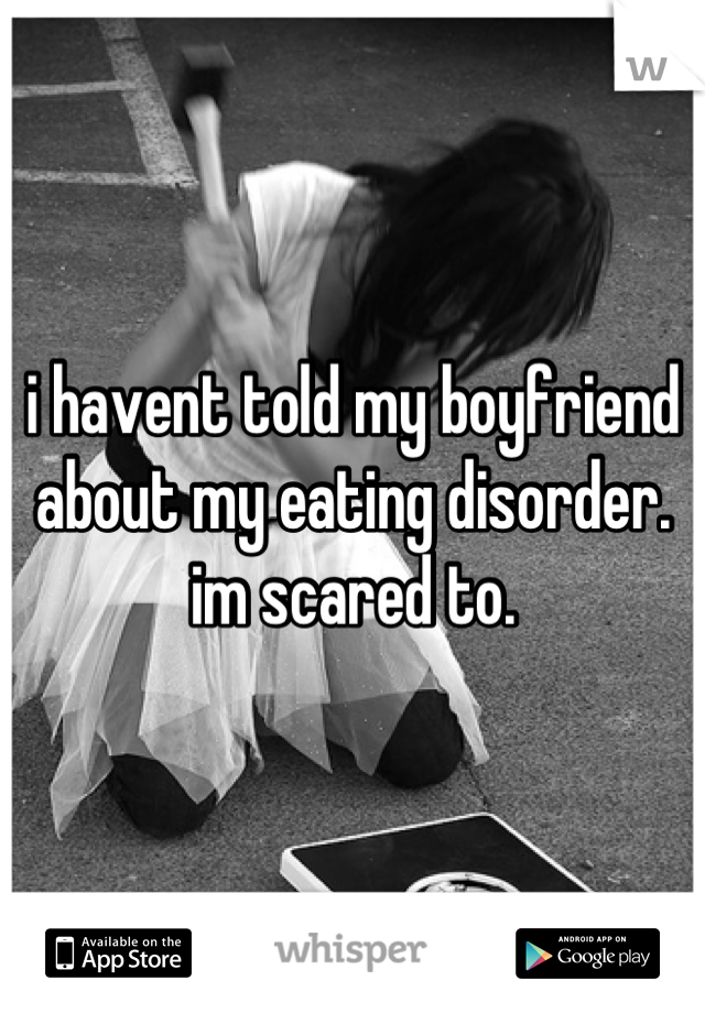 i havent told my boyfriend about my eating disorder. im scared to.