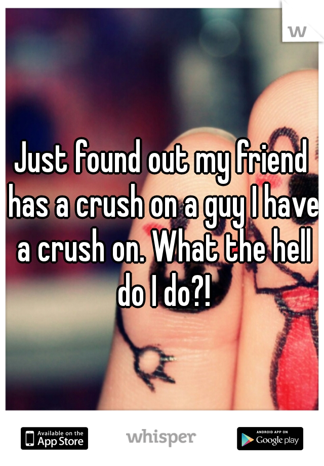 Just found out my friend has a crush on a guy I have a crush on. What the hell do I do?!