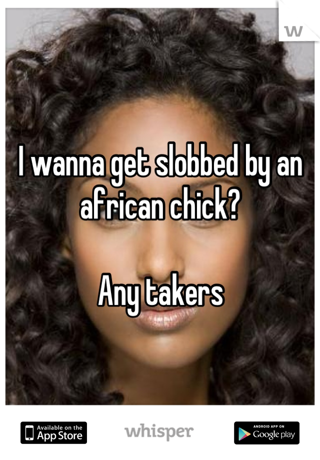 I wanna get slobbed by an african chick? 

Any takers