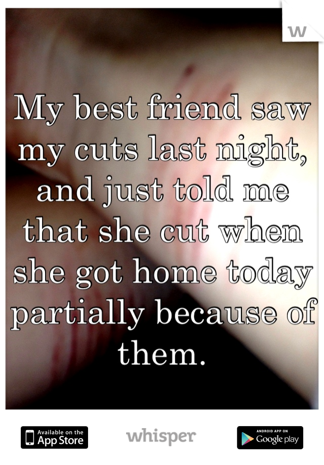 My best friend saw my cuts last night, and just told me that she cut when she got home today partially because of them.