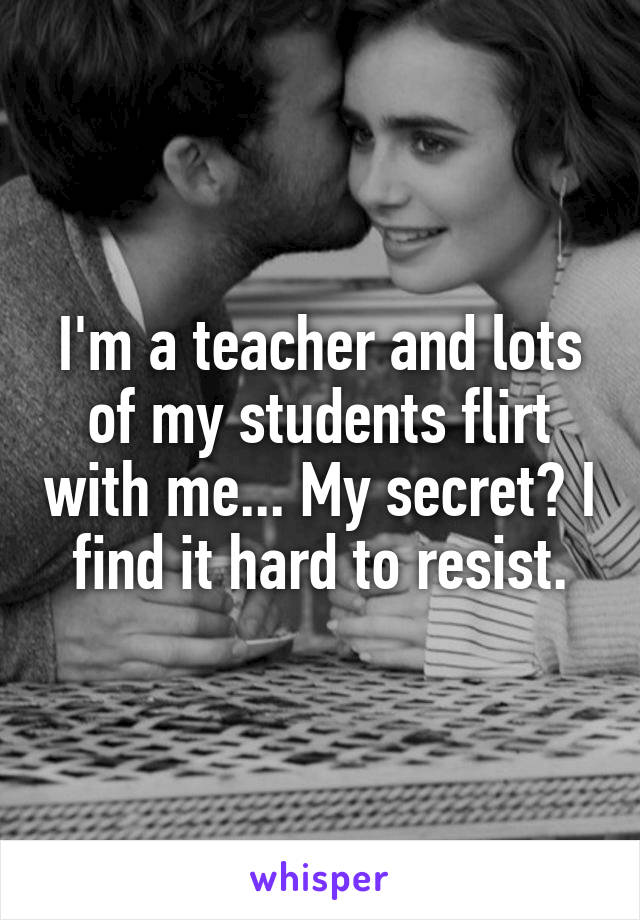 I'm a teacher and lots of my students flirt with me... My secret? I find it hard to resist.