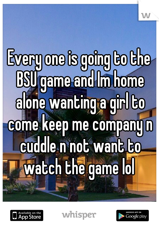 Every one is going to the BSU game and Im home alone wanting a girl to come keep me company n cuddle n not want to watch the game lol 