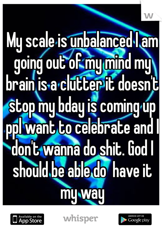 My scale is unbalanced I am going out of my mind my brain is a clutter it doesn't stop my bday is coming up ppl want to celebrate and I don't wanna do shit. God I should be able do  have it my way 
