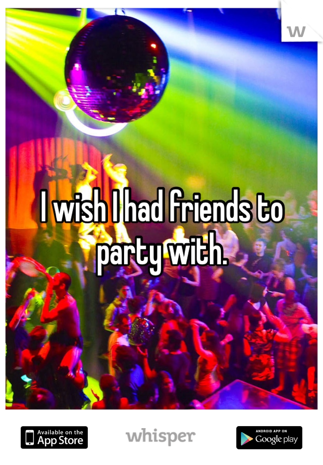 I wish I had friends to party with. 