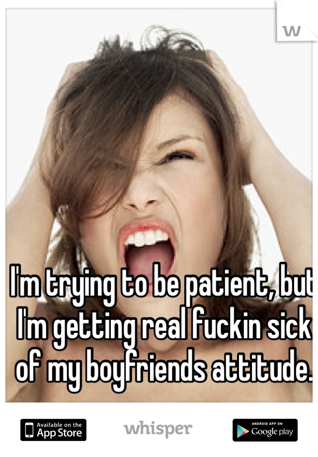 I'm trying to be patient, but I'm getting real fuckin sick of my boyfriends attitude. 