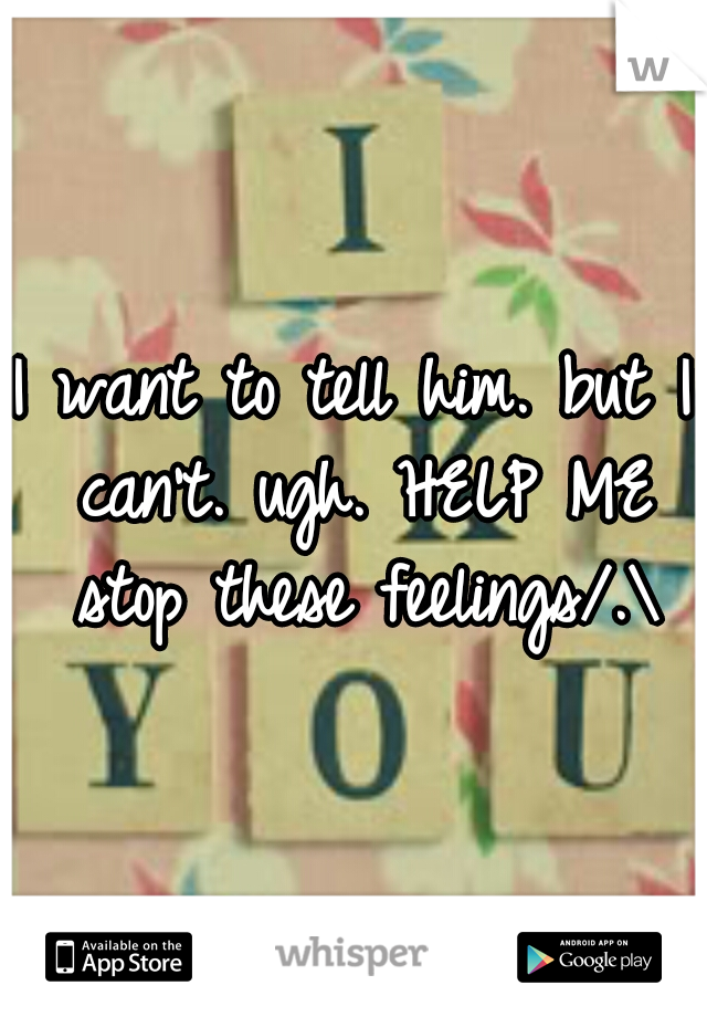 I want to tell him. but I can't. ugh. HELP ME stop these feelings/.\