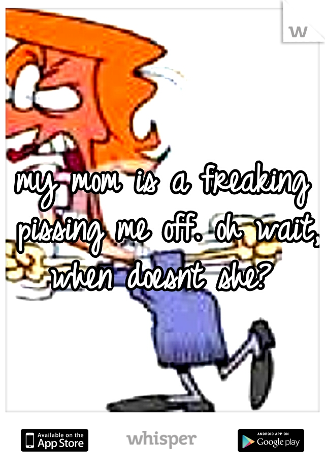 my mom is a freaking pissing me off. oh wait, when doesnt she? 