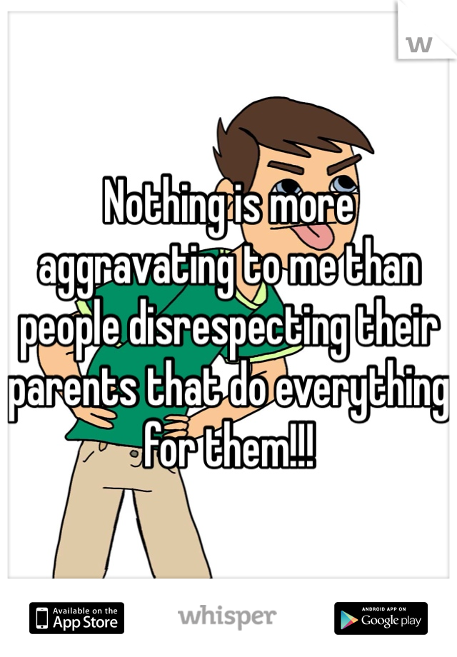 Nothing is more aggravating to me than people disrespecting their parents that do everything for them!!!
