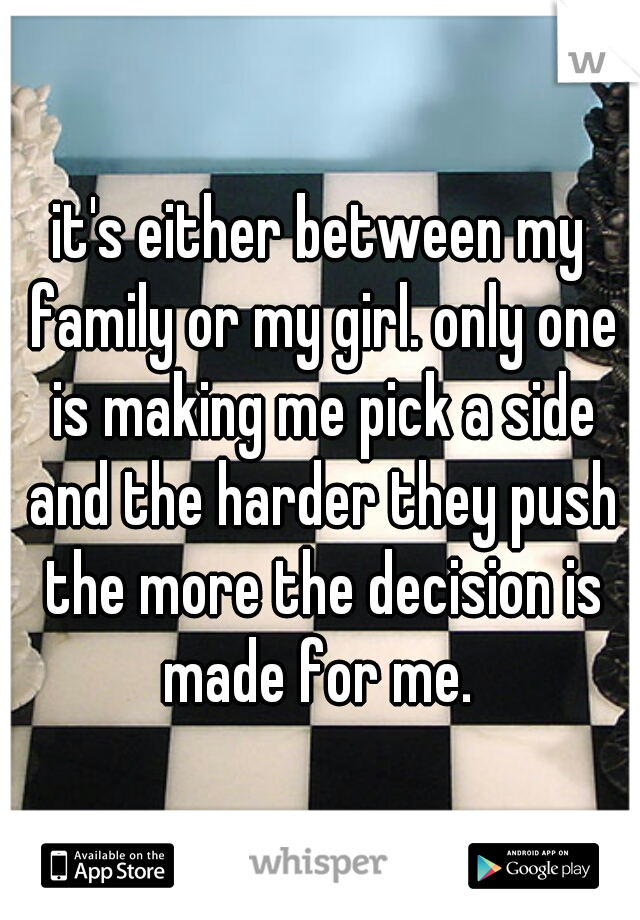 it's either between my family or my girl. only one is making me pick a side and the harder they push the more the decision is made for me. 