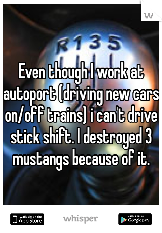 Even though I work at autoport (driving new cars on/off trains) i can't drive stick shift. I destroyed 3 mustangs because of it. 