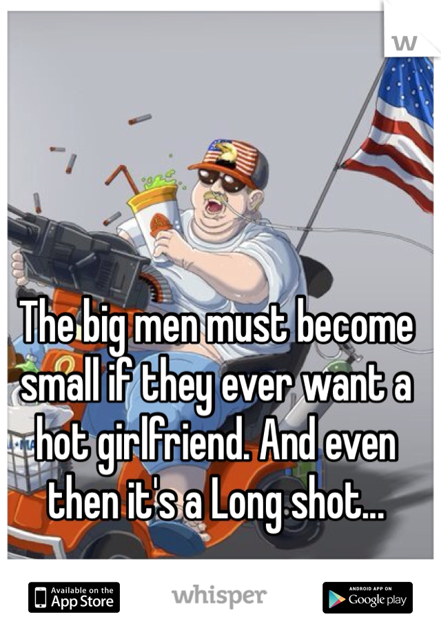 The big men must become small if they ever want a hot girlfriend. And even then it's a Long shot...